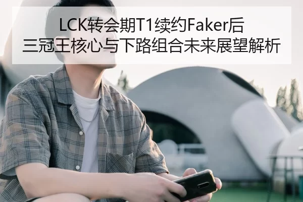LCK转会期T1续约Faker后三冠王核心与下路组合未来展望解析